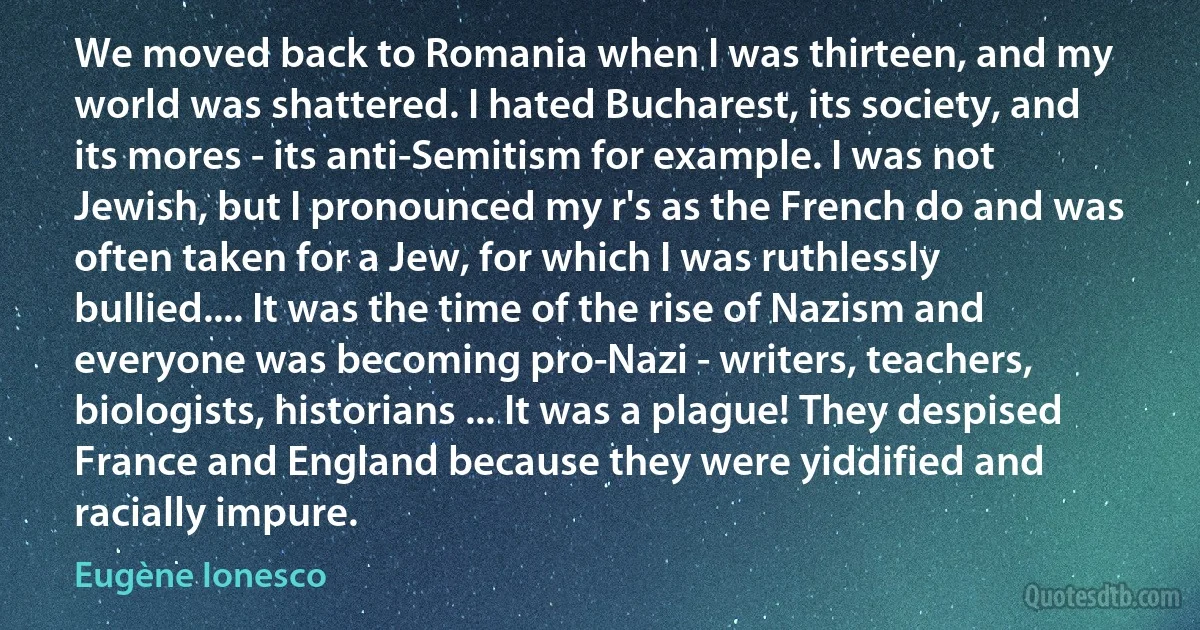 We moved back to Romania when I was thirteen, and my world was shattered. I hated Bucharest, its society, and its mores - its anti-Semitism for example. I was not Jewish, but I pronounced my r's as the French do and was often taken for a Jew, for which I was ruthlessly bullied.... It was the time of the rise of Nazism and everyone was becoming pro-Nazi - writers, teachers, biologists, historians ... It was a plague! They despised France and England because they were yiddified and racially impure. (Eugène Ionesco)