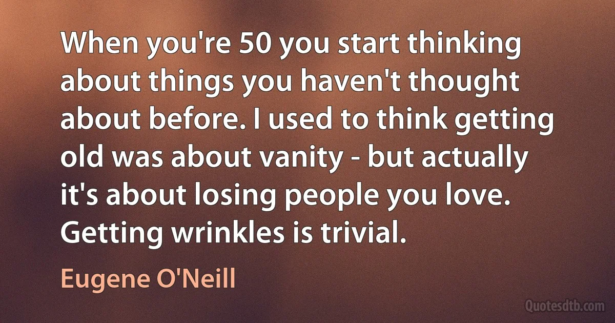 When you're 50 you start thinking about things you haven't thought about before. I used to think getting old was about vanity - but actually it's about losing people you love. Getting wrinkles is trivial. (Eugene O'Neill)