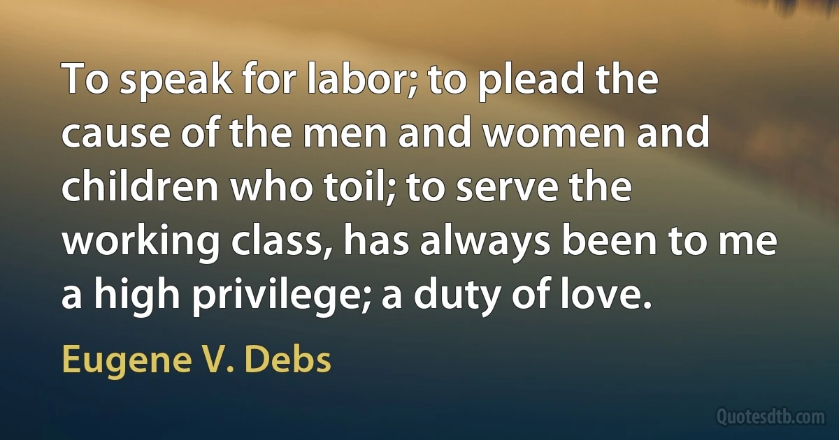 To speak for labor; to plead the cause of the men and women and children who toil; to serve the working class, has always been to me a high privilege; a duty of love. (Eugene V. Debs)