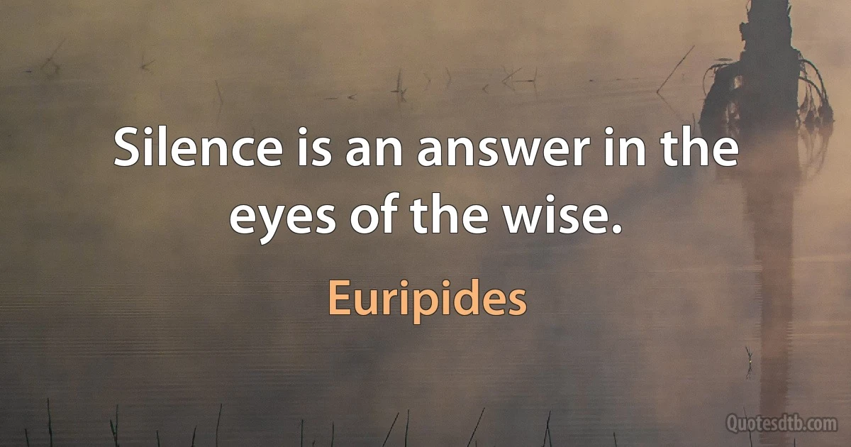 Silence is an answer in the eyes of the wise. (Euripides)