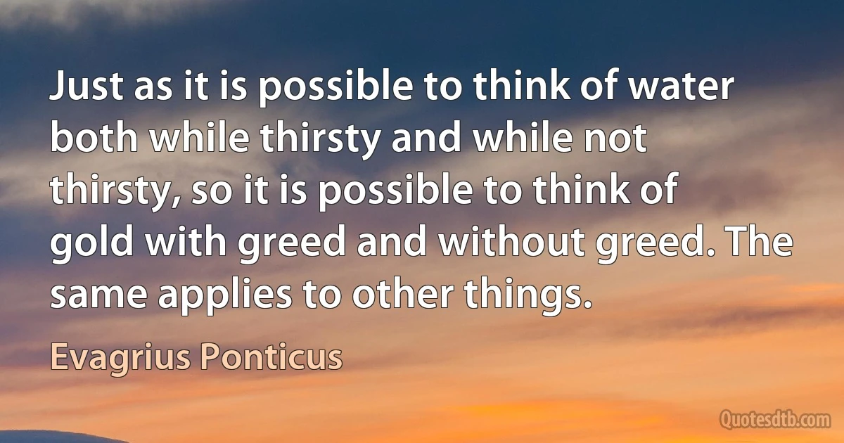 Just as it is possible to think of water both while thirsty and while not thirsty, so it is possible to think of gold with greed and without greed. The same applies to other things. (Evagrius Ponticus)