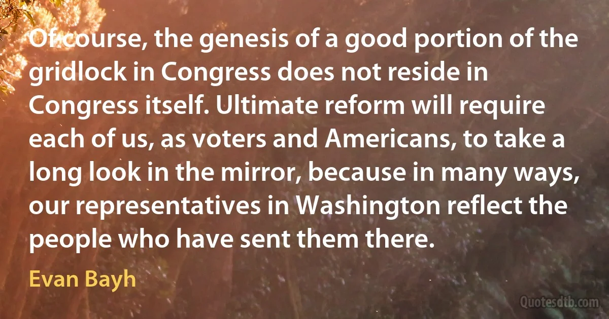 Of course, the genesis of a good portion of the gridlock in Congress does not reside in Congress itself. Ultimate reform will require each of us, as voters and Americans, to take a long look in the mirror, because in many ways, our representatives in Washington reflect the people who have sent them there. (Evan Bayh)