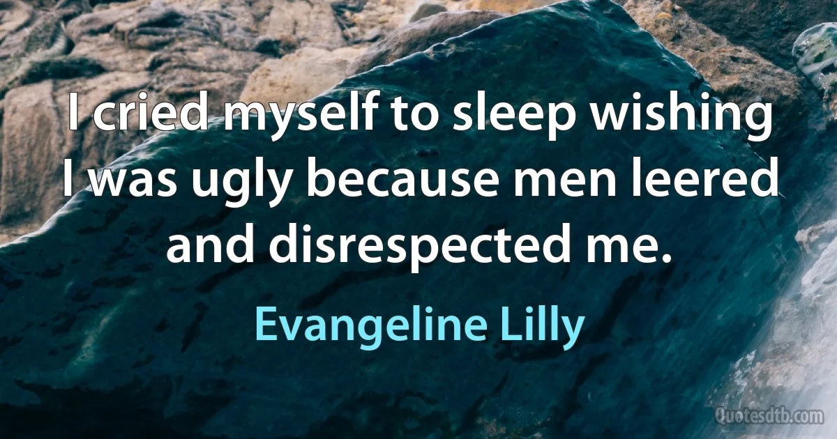 I cried myself to sleep wishing I was ugly because men leered and disrespected me. (Evangeline Lilly)