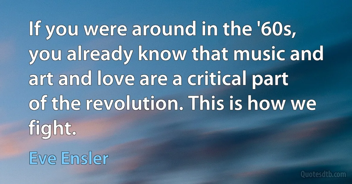 If you were around in the '60s, you already know that music and art and love are a critical part of the revolution. This is how we fight. (Eve Ensler)