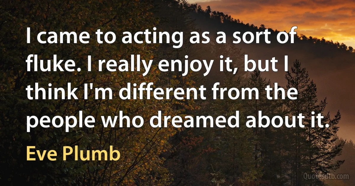 I came to acting as a sort of fluke. I really enjoy it, but I think I'm different from the people who dreamed about it. (Eve Plumb)