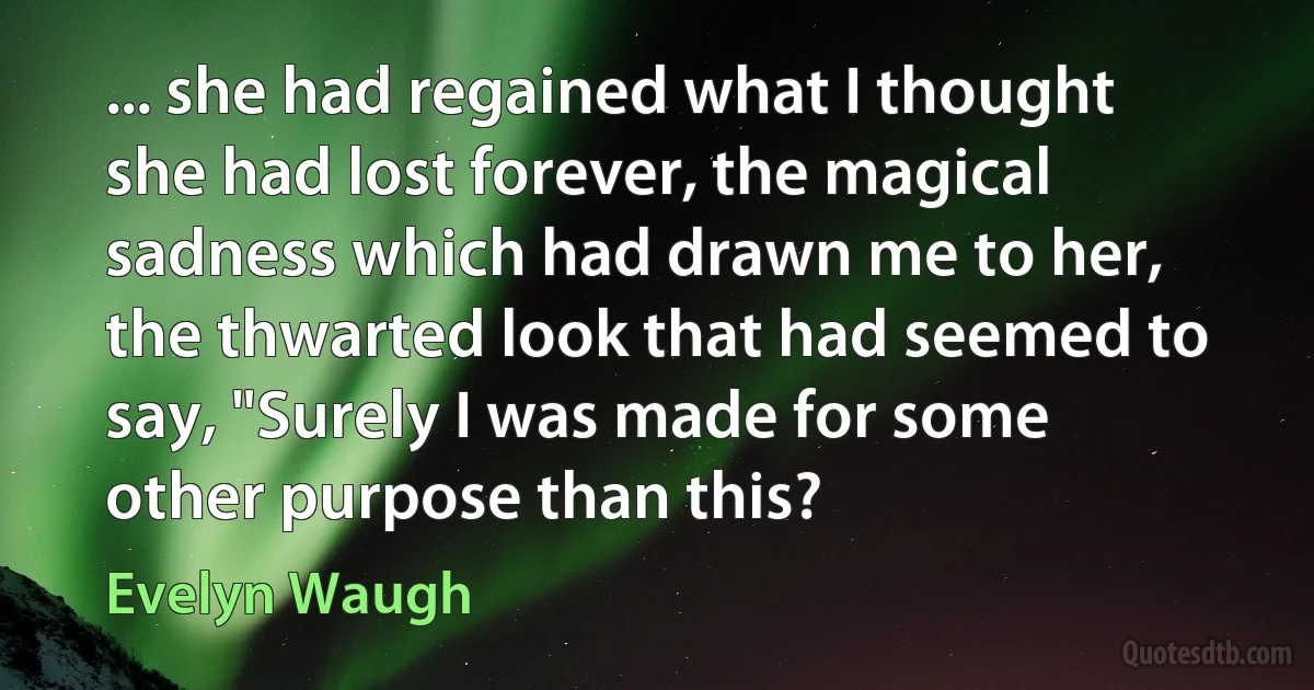 ... she had regained what I thought she had lost forever, the magical sadness which had drawn me to her, the thwarted look that had seemed to say, "Surely I was made for some other purpose than this? (Evelyn Waugh)