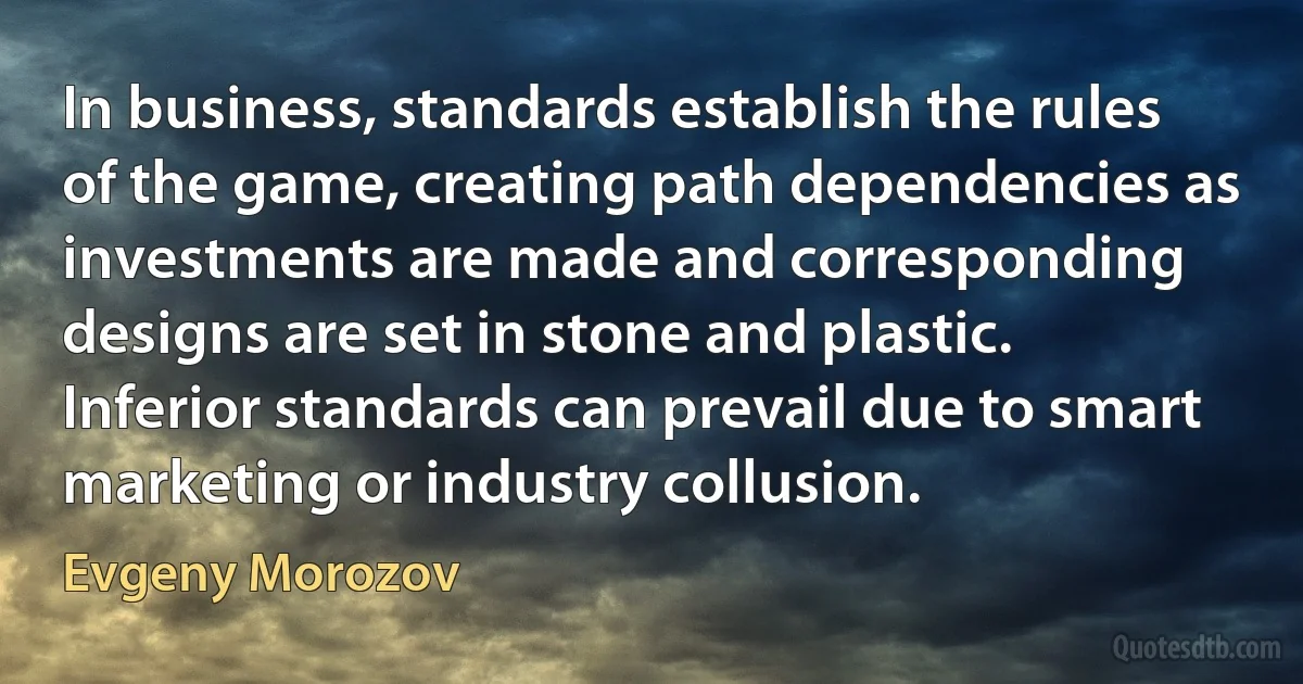 In business, standards establish the rules of the game, creating path dependencies as investments are made and corresponding designs are set in stone and plastic. Inferior standards can prevail due to smart marketing or industry collusion. (Evgeny Morozov)