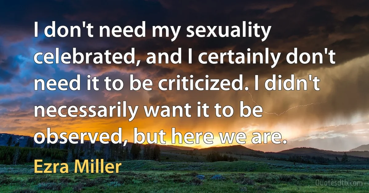 I don't need my sexuality celebrated, and I certainly don't need it to be criticized. I didn't necessarily want it to be observed, but here we are. (Ezra Miller)