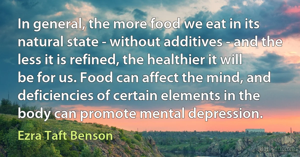 In general, the more food we eat in its natural state - without additives - and the less it is refined, the healthier it will be for us. Food can affect the mind, and deficiencies of certain elements in the body can promote mental depression. (Ezra Taft Benson)