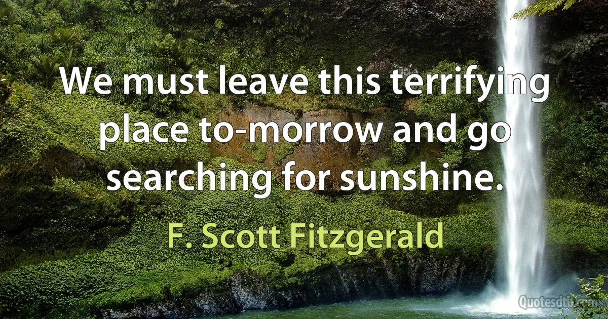 We must leave this terrifying place to-morrow and go searching for sunshine. (F. Scott Fitzgerald)