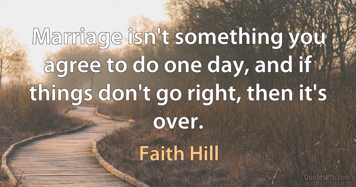 Marriage isn't something you agree to do one day, and if things don't go right, then it's over. (Faith Hill)