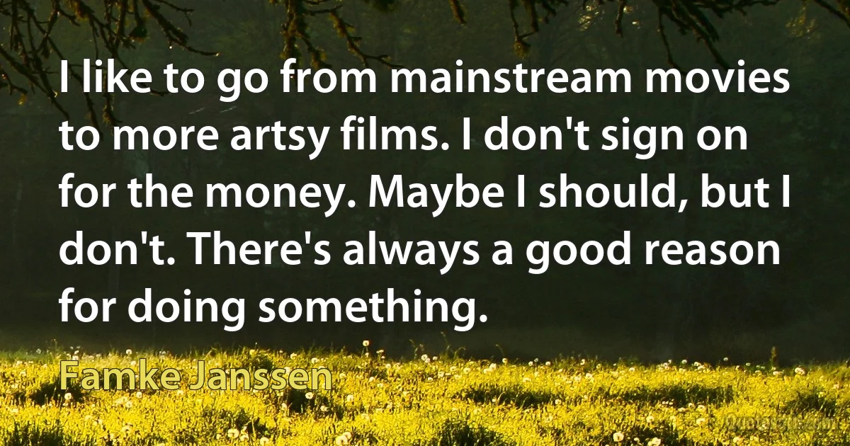 I like to go from mainstream movies to more artsy films. I don't sign on for the money. Maybe I should, but I don't. There's always a good reason for doing something. (Famke Janssen)