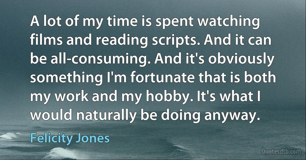 A lot of my time is spent watching films and reading scripts. And it can be all-consuming. And it's obviously something I'm fortunate that is both my work and my hobby. It's what I would naturally be doing anyway. (Felicity Jones)