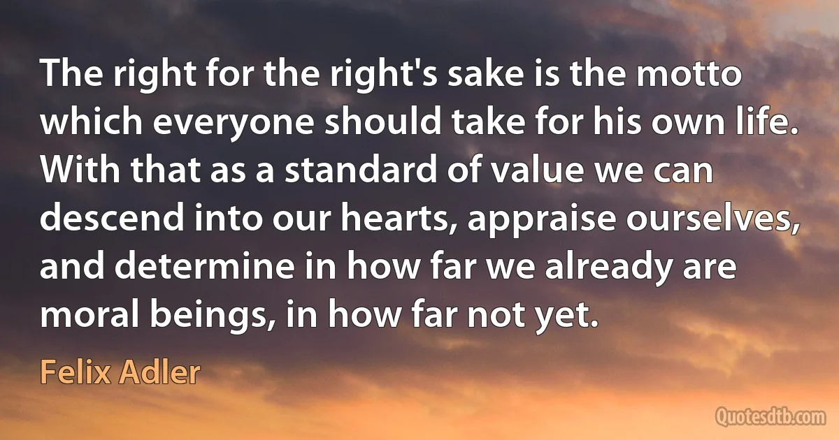 The right for the right's sake is the motto which everyone should take for his own life. With that as a standard of value we can descend into our hearts, appraise ourselves, and determine in how far we already are moral beings, in how far not yet. (Felix Adler)