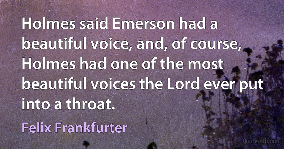 Holmes said Emerson had a beautiful voice, and, of course, Holmes had one of the most beautiful voices the Lord ever put into a throat. (Felix Frankfurter)