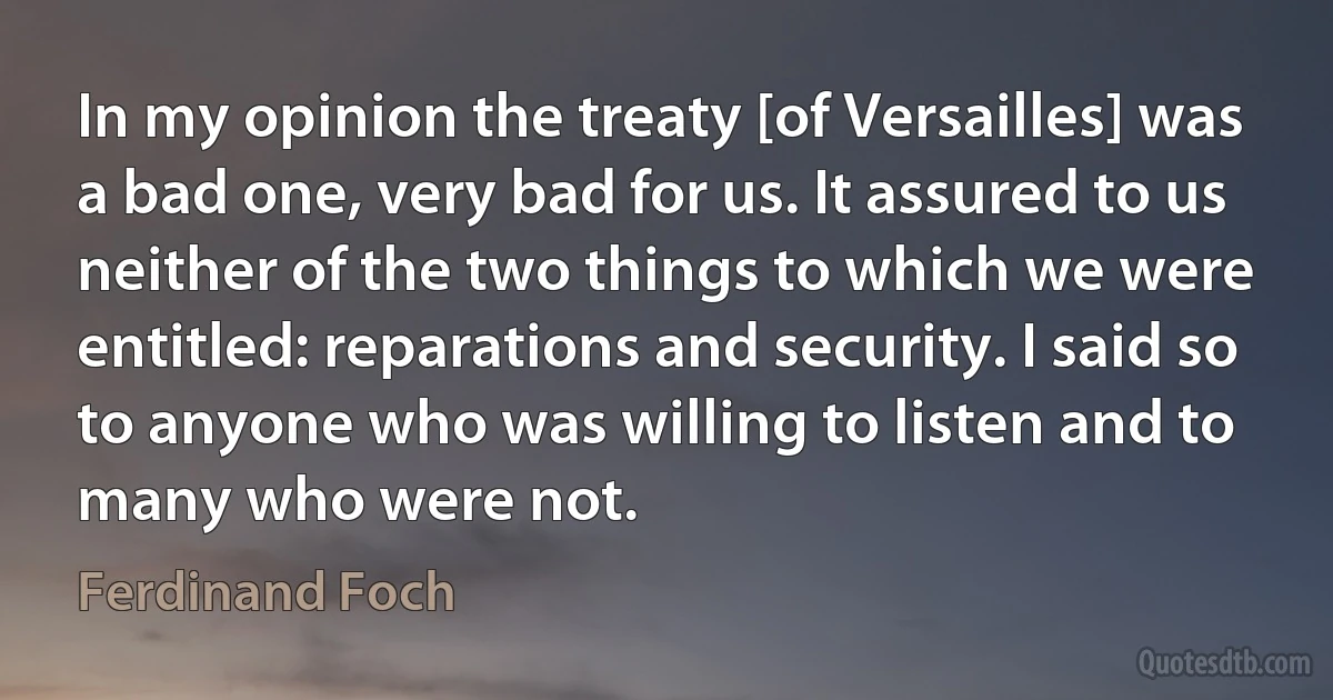 In my opinion the treaty [of Versailles] was a bad one, very bad for us. It assured to us neither of the two things to which we were entitled: reparations and security. I said so to anyone who was willing to listen and to many who were not. (Ferdinand Foch)