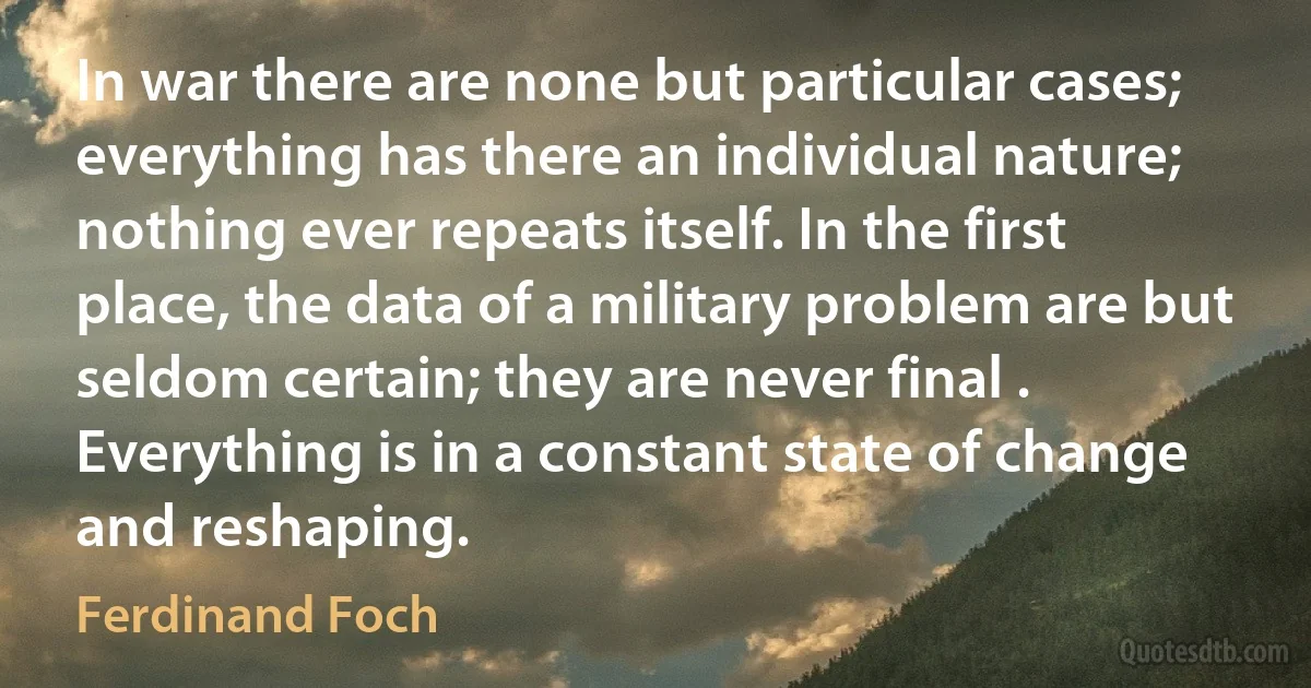 In war there are none but particular cases; everything has there an individual nature; nothing ever repeats itself. In the first place, the data of a military problem are but seldom certain; they are never final . Everything is in a constant state of change and reshaping. (Ferdinand Foch)