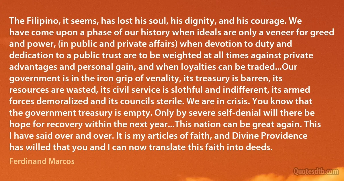 The Filipino, it seems, has lost his soul, his dignity, and his courage. We have come upon a phase of our history when ideals are only a veneer for greed and power, (in public and private affairs) when devotion to duty and dedication to a public trust are to be weighted at all times against private advantages and personal gain, and when loyalties can be traded...Our government is in the iron grip of venality, its treasury is barren, its resources are wasted, its civil service is slothful and indifferent, its armed forces demoralized and its councils sterile. We are in crisis. You know that the government treasury is empty. Only by severe self-denial will there be hope for recovery within the next year...This nation can be great again. This I have said over and over. It is my articles of faith, and Divine Providence has willed that you and I can now translate this faith into deeds. (Ferdinand Marcos)