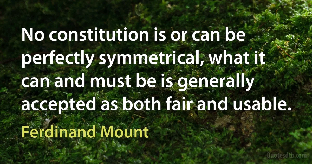 No constitution is or can be perfectly symmetrical, what it can and must be is generally accepted as both fair and usable. (Ferdinand Mount)