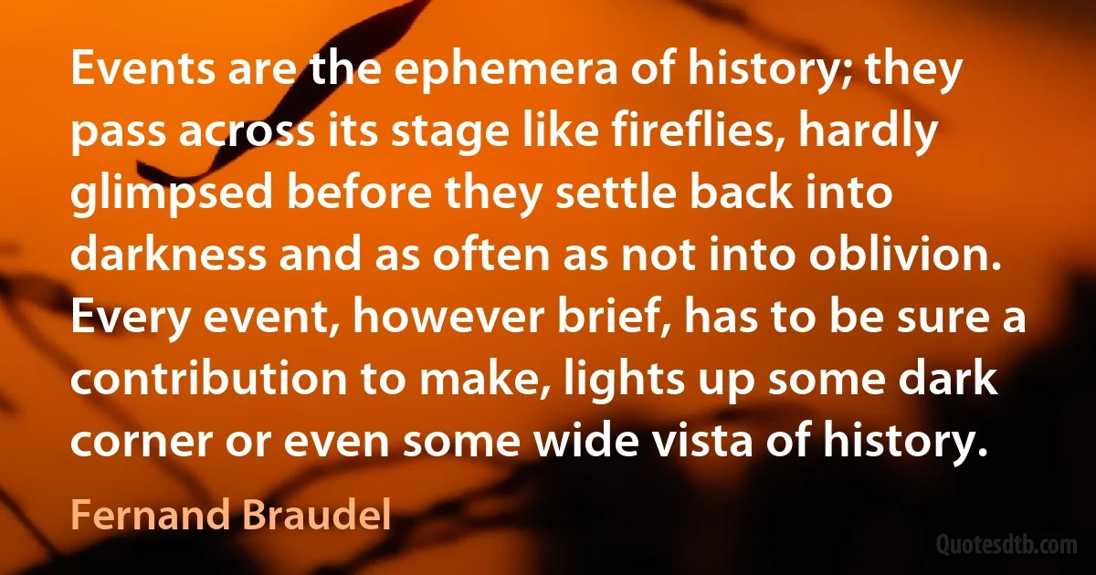 Events are the ephemera of history; they pass across its stage like fireflies, hardly glimpsed before they settle back into darkness and as often as not into oblivion. Every event, however brief, has to be sure a contribution to make, lights up some dark corner or even some wide vista of history. (Fernand Braudel)