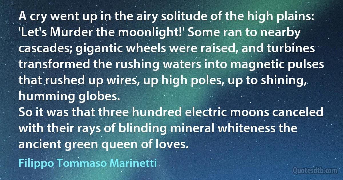 A cry went up in the airy solitude of the high plains: 'Let's Murder the moonlight!' Some ran to nearby cascades; gigantic wheels were raised, and turbines transformed the rushing waters into magnetic pulses that rushed up wires, up high poles, up to shining, humming globes.
So it was that three hundred electric moons canceled with their rays of blinding mineral whiteness the ancient green queen of loves. (Filippo Tommaso Marinetti)