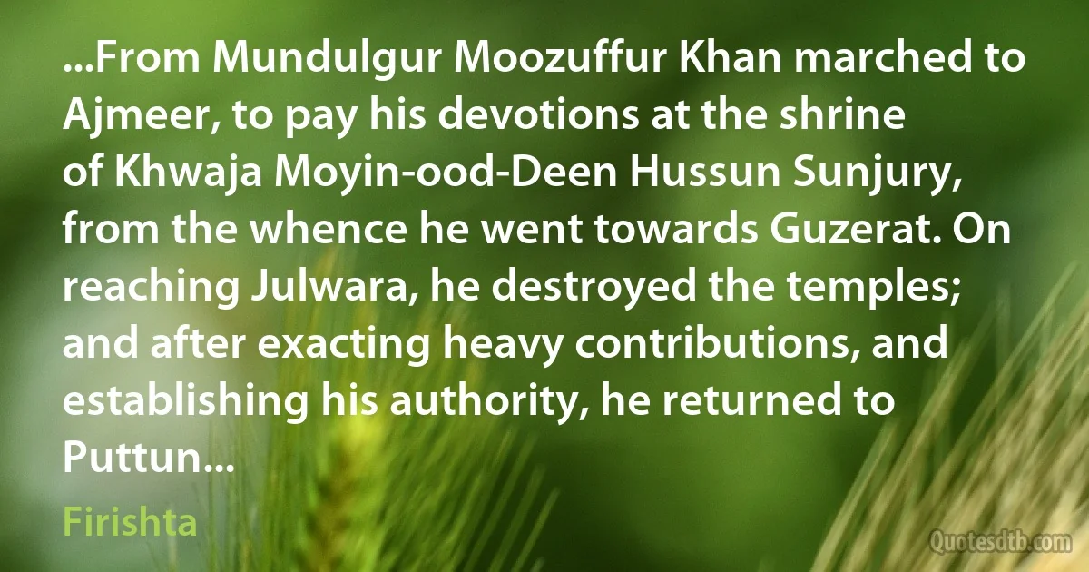 ...From Mundulgur Moozuffur Khan marched to Ajmeer, to pay his devotions at the shrine of Khwaja Moyin-ood-Deen Hussun Sunjury, from the whence he went towards Guzerat. On reaching Julwara, he destroyed the temples; and after exacting heavy contributions, and establishing his authority, he returned to Puttun... (Firishta)