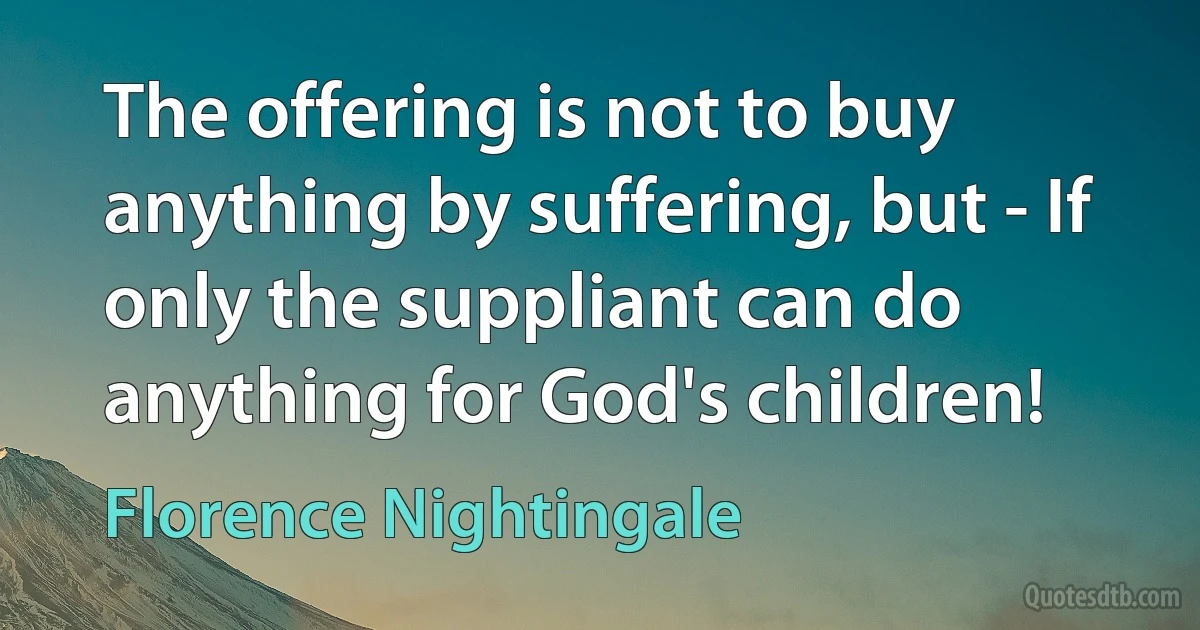 The offering is not to buy anything by suffering, but - If only the suppliant can do anything for God's children! (Florence Nightingale)