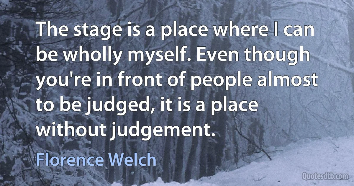 The stage is a place where I can be wholly myself. Even though you're in front of people almost to be judged, it is a place without judgement. (Florence Welch)