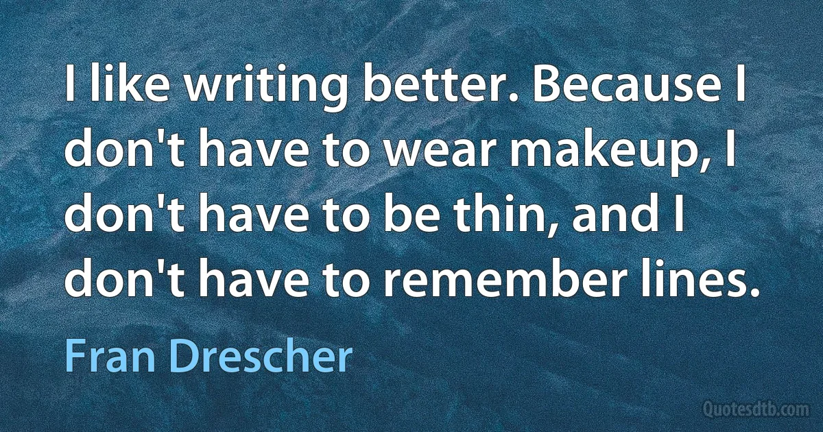 I like writing better. Because I don't have to wear makeup, I don't have to be thin, and I don't have to remember lines. (Fran Drescher)