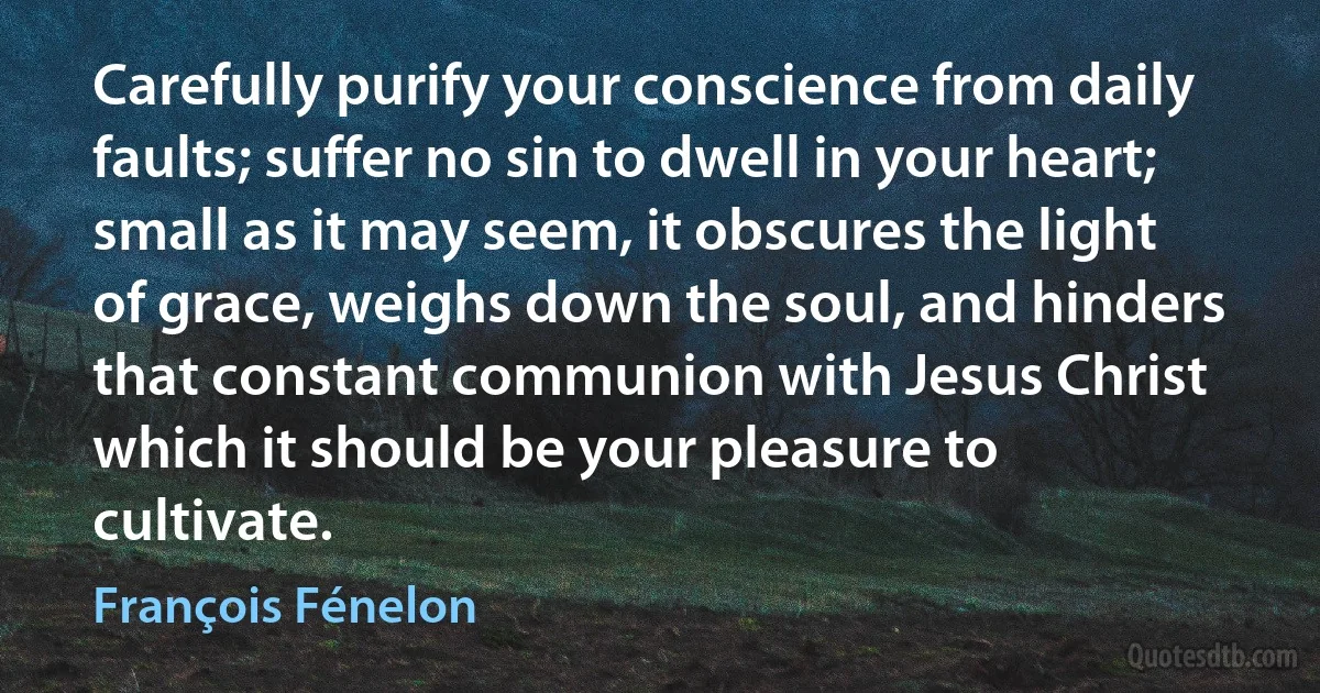 Carefully purify your conscience from daily faults; suffer no sin to dwell in your heart; small as it may seem, it obscures the light of grace, weighs down the soul, and hinders that constant communion with Jesus Christ which it should be your pleasure to cultivate. (François Fénelon)