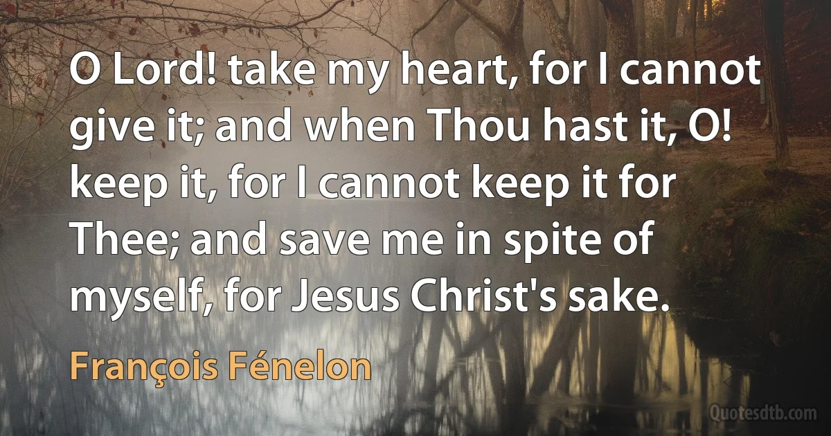 O Lord! take my heart, for I cannot give it; and when Thou hast it, O! keep it, for I cannot keep it for Thee; and save me in spite of myself, for Jesus Christ's sake. (François Fénelon)