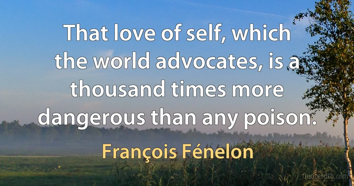 That love of self, which the world advocates, is a thousand times more dangerous than any poison. (François Fénelon)