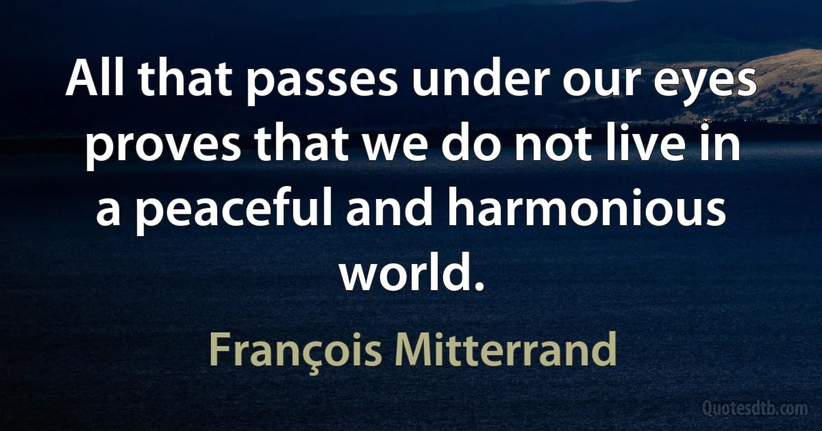 All that passes under our eyes proves that we do not live in a peaceful and harmonious world. (François Mitterrand)