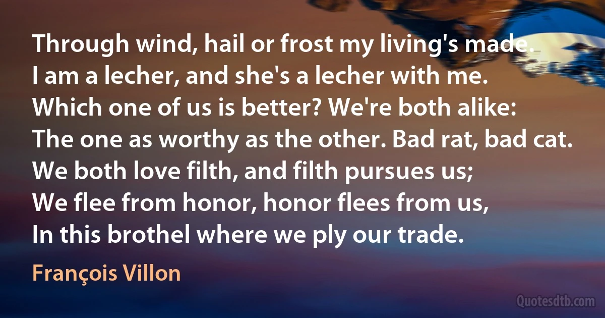 Through wind, hail or frost my living's made.
I am a lecher, and she's a lecher with me.
Which one of us is better? We're both alike:
The one as worthy as the other. Bad rat, bad cat.
We both love filth, and filth pursues us;
We flee from honor, honor flees from us,
In this brothel where we ply our trade. (François Villon)