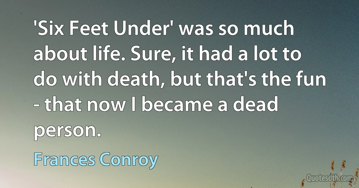 'Six Feet Under' was so much about life. Sure, it had a lot to do with death, but that's the fun - that now I became a dead person. (Frances Conroy)