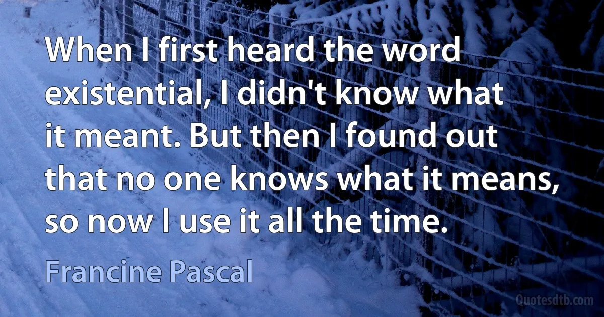 When I first heard the word existential, I didn't know what it meant. But then I found out that no one knows what it means, so now I use it all the time. (Francine Pascal)