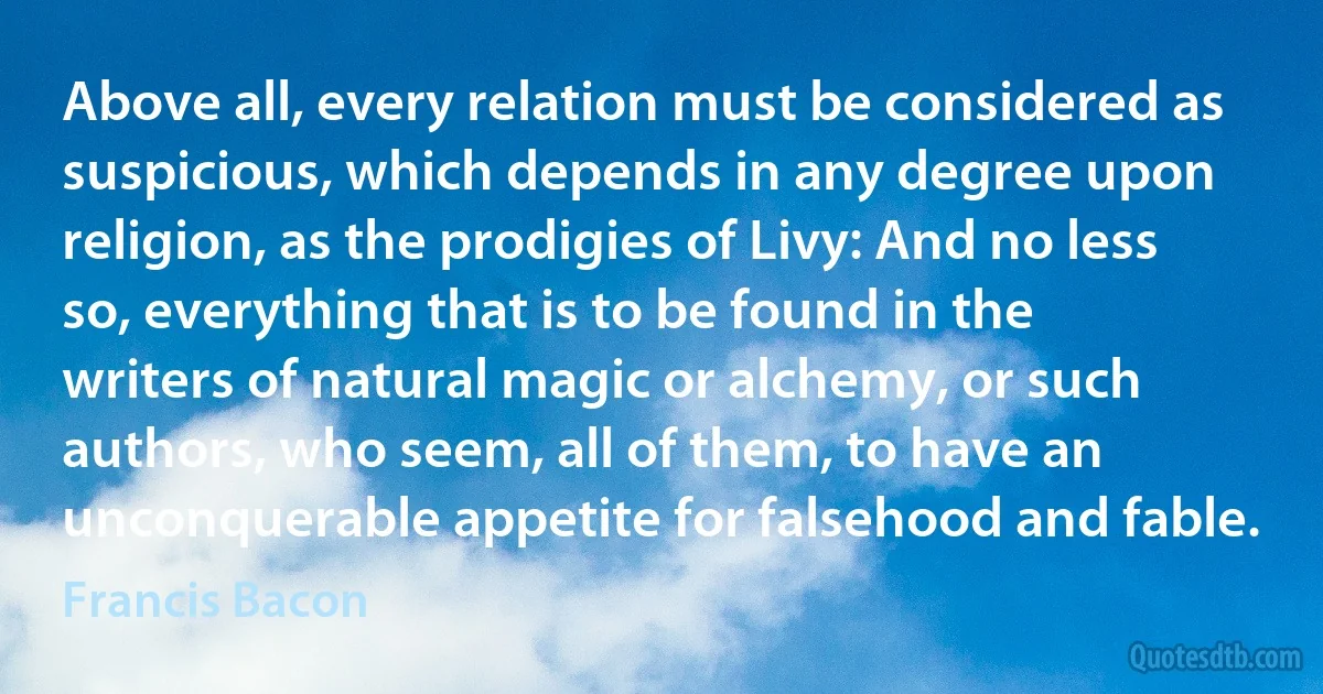 Above all, every relation must be considered as suspicious, which depends in any degree upon religion, as the prodigies of Livy: And no less so, everything that is to be found in the writers of natural magic or alchemy, or such authors, who seem, all of them, to have an unconquerable appetite for falsehood and fable. (Francis Bacon)