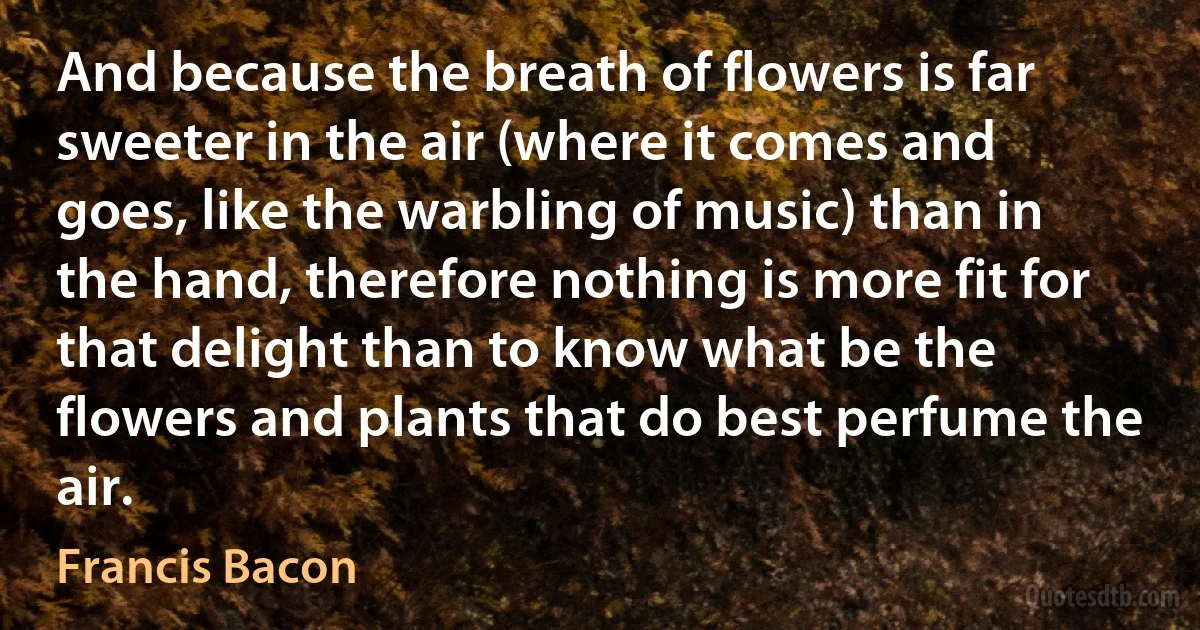 And because the breath of flowers is far sweeter in the air (where it comes and goes, like the warbling of music) than in the hand, therefore nothing is more fit for that delight than to know what be the flowers and plants that do best perfume the air. (Francis Bacon)