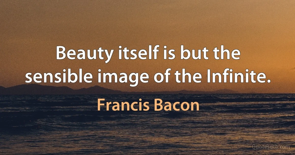 Beauty itself is but the sensible image of the Infinite. (Francis Bacon)