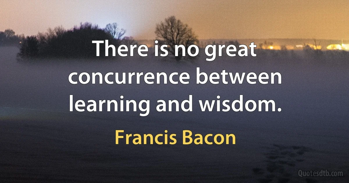 There is no great concurrence between learning and wisdom. (Francis Bacon)