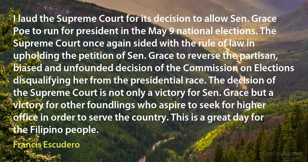 I laud the Supreme Court for its decision to allow Sen. Grace Poe to run for president in the May 9 national elections. The Supreme Court once again sided with the rule of law in upholding the petition of Sen. Grace to reverse the partisan, biased and unfounded decision of the Commission on Elections disqualifying her from the presidential race. The decision of the Supreme Court is not only a victory for Sen. Grace but a victory for other foundlings who aspire to seek for higher office in order to serve the country. This is a great day for the Filipino people. (Francis Escudero)