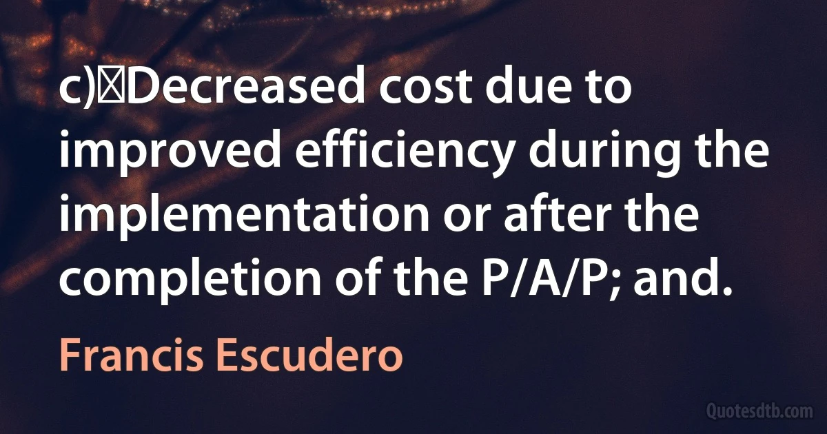 c)	Decreased cost due to improved efficiency during the implementation or after the completion of the P/A/P; and. (Francis Escudero)