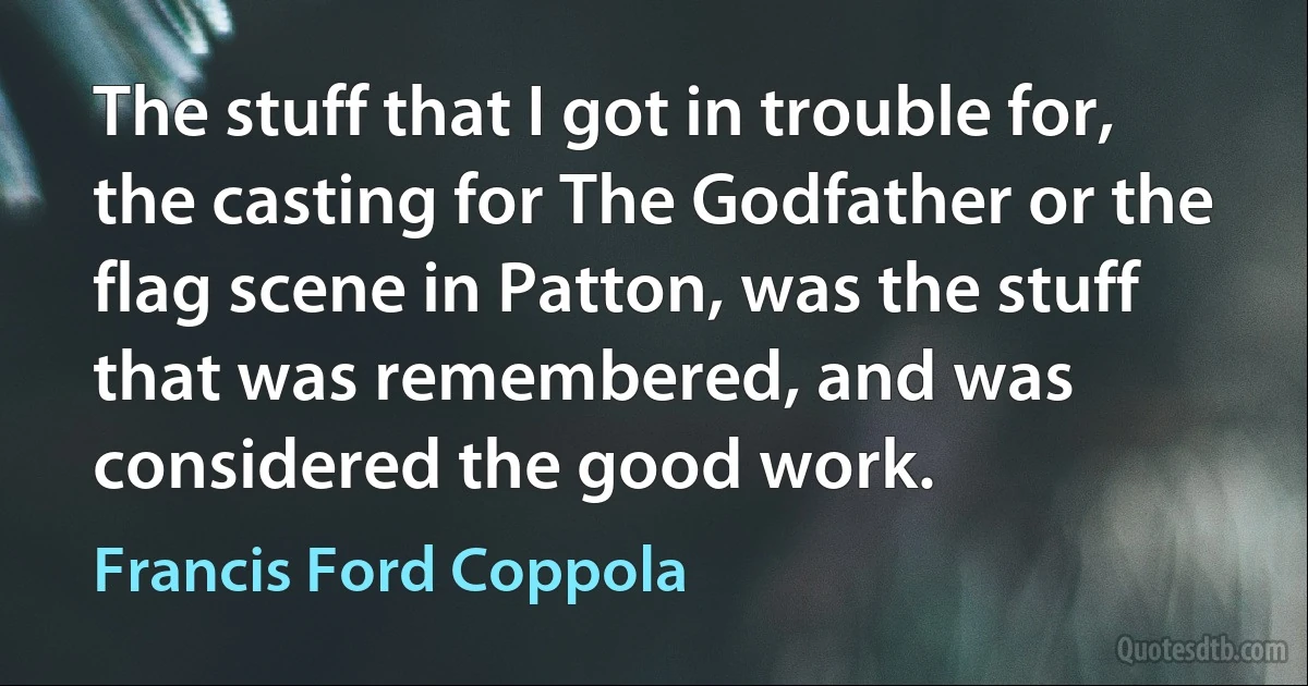 The stuff that I got in trouble for, the casting for The Godfather or the flag scene in Patton, was the stuff that was remembered, and was considered the good work. (Francis Ford Coppola)