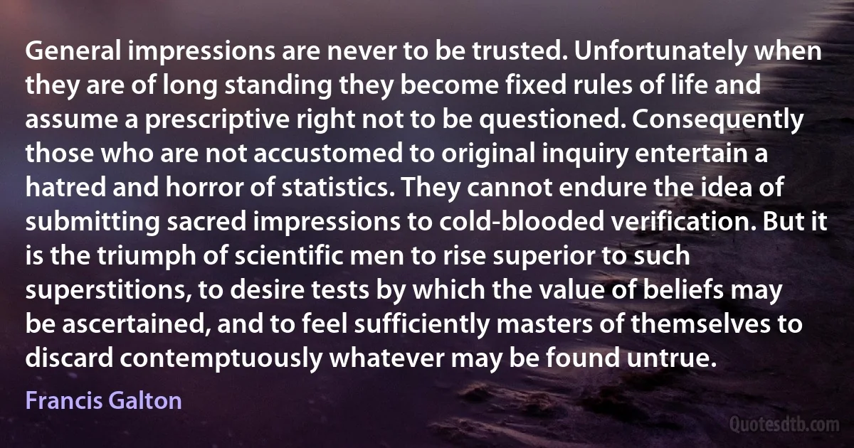 General impressions are never to be trusted. Unfortunately when they are of long standing they become fixed rules of life and assume a prescriptive right not to be questioned. Consequently those who are not accustomed to original inquiry entertain a hatred and horror of statistics. They cannot endure the idea of submitting sacred impressions to cold-blooded verification. But it is the triumph of scientific men to rise superior to such superstitions, to desire tests by which the value of beliefs may be ascertained, and to feel sufficiently masters of themselves to discard contemptuously whatever may be found untrue. (Francis Galton)