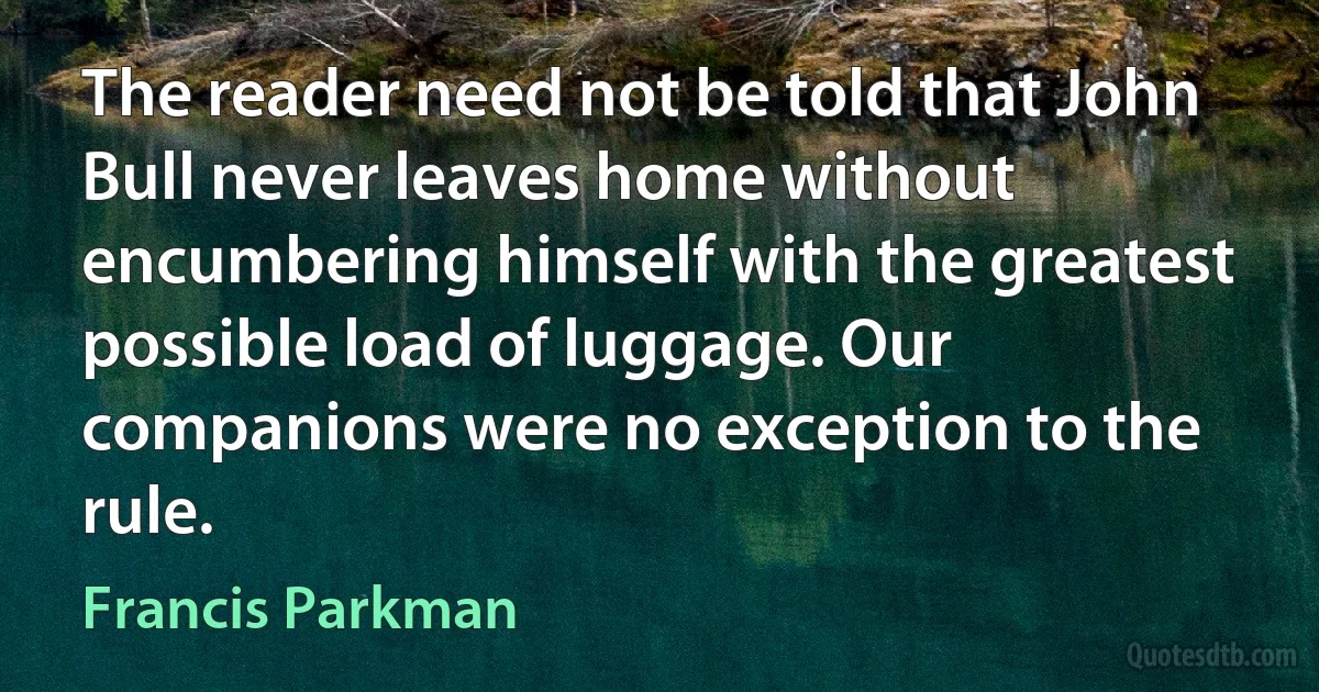 The reader need not be told that John Bull never leaves home without encumbering himself with the greatest possible load of luggage. Our companions were no exception to the rule. (Francis Parkman)