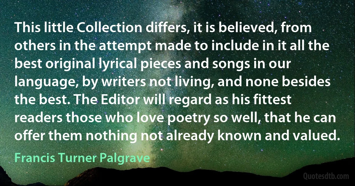 This little Collection differs, it is believed, from others in the attempt made to include in it all the best original lyrical pieces and songs in our language, by writers not living, and none besides the best. The Editor will regard as his fittest readers those who love poetry so well, that he can offer them nothing not already known and valued. (Francis Turner Palgrave)