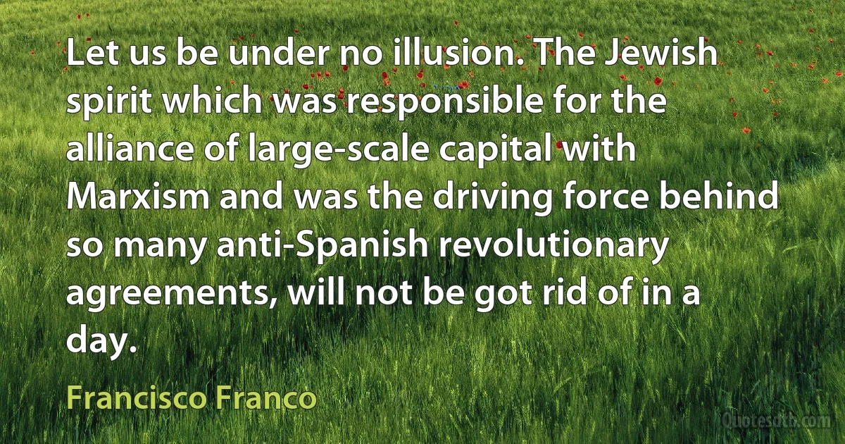 Let us be under no illusion. The Jewish spirit which was responsible for the alliance of large-scale capital with Marxism and was the driving force behind so many anti-Spanish revolutionary agreements, will not be got rid of in a day. (Francisco Franco)