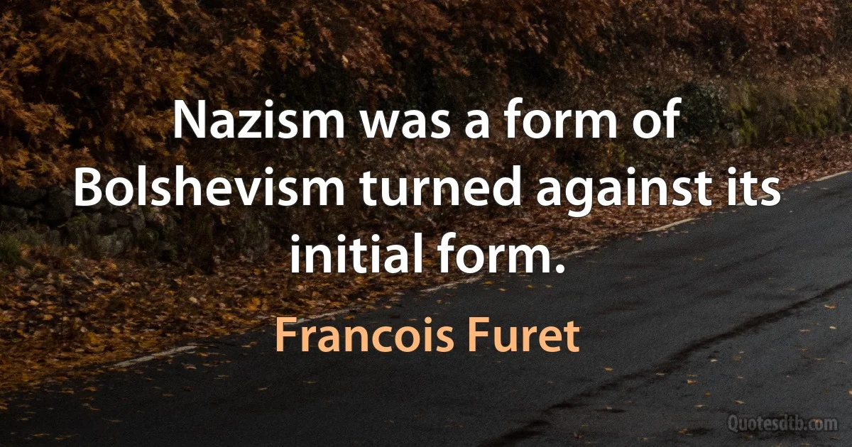 Nazism was a form of Bolshevism turned against its initial form. (Francois Furet)