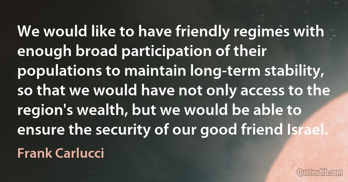 We would like to have friendly regimes with enough broad participation of their populations to maintain long-term stability, so that we would have not only access to the region's wealth, but we would be able to ensure the security of our good friend Israel. (Frank Carlucci)