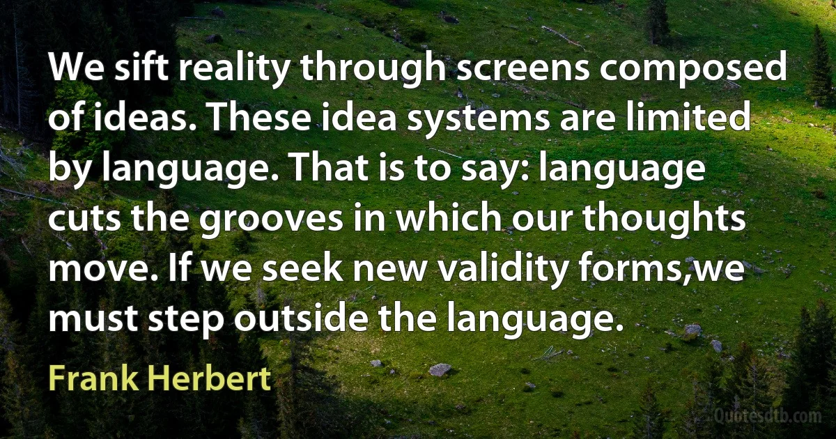 We sift reality through screens composed of ideas. These idea systems are limited by language. That is to say: language cuts the grooves in which our thoughts move. If we seek new validity forms,we must step outside the language. (Frank Herbert)